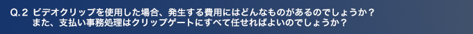 Q2.ビデオクリップを使用した場合、発生する費用にはどんなものがあるのでしょうか？ また、支払い事務処理はクリップゲートにすべて任せればよいのでしょうか？