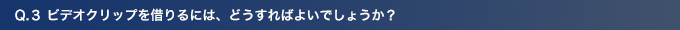 Q3.ビデオクリップを借りるには、どうすればよいでしょうか？