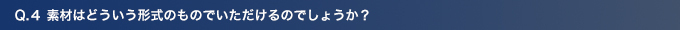 Q4.素材はどういう形式のものでいただけるのでしょうか？