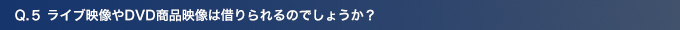 Q5.ライブ映像やDVD商品映像は借りられるのでしょうか？