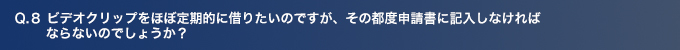 Q8.ビデオクリップをほぼ定期的に借りたいのですが、その都度専用申請書に記入しなければ ならないのでしょうか？